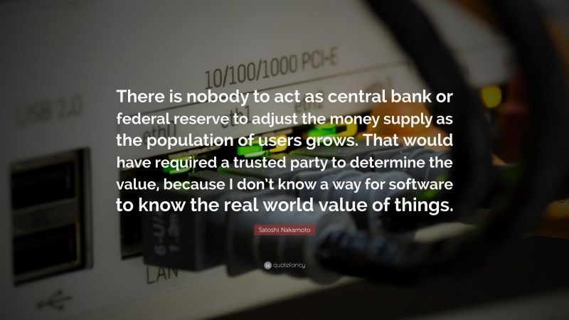 Satoshi Nakamoto Quote: “There is nobody to act as central bank or federal reserve to adjust the money supply as the population of users grows. That would have required a trusted party to determine the value, because I don’t know a way for software to know the real world value of things.”