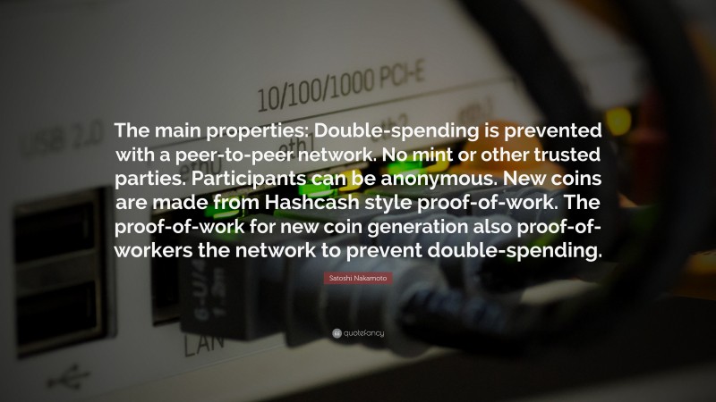 Satoshi Nakamoto Quote: “The main properties: Double-spending is prevented with a peer-to-peer network. No mint or other trusted parties. Participants can be anonymous. New coins are made from Hashcash style proof-of-work. The proof-of-work for new coin generation also proof-of-workers the network to prevent double-spending.”