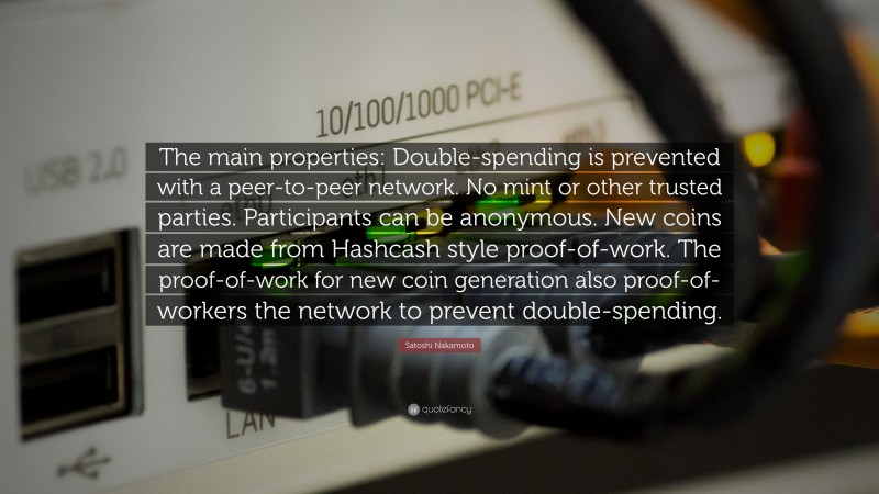 Satoshi Nakamoto Quote: “The main properties: Double-spending is prevented with a peer-to-peer network. No mint or other trusted parties. Participants can be anonymous. New coins are made from Hashcash style proof-of-work. The proof-of-work for new coin generation also proof-of-workers the network to prevent double-spending.”