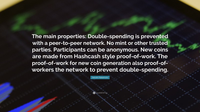 Satoshi Nakamoto Quote: “The main properties: Double-spending is prevented with a peer-to-peer network. No mint or other trusted parties. Participants can be anonymous. New coins are made from Hashcash style proof-of-work. The proof-of-work for new coin generation also proof-of-workers the network to prevent double-spending.”