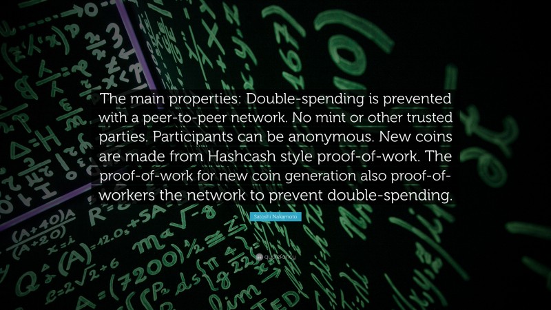 Satoshi Nakamoto Quote: “The main properties: Double-spending is prevented with a peer-to-peer network. No mint or other trusted parties. Participants can be anonymous. New coins are made from Hashcash style proof-of-work. The proof-of-work for new coin generation also proof-of-workers the network to prevent double-spending.”