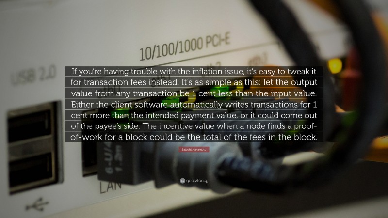Satoshi Nakamoto Quote: “If you’re having trouble with the inflation issue, it’s easy to tweak it for transaction fees instead. It’s as simple as this: let the output value from any transaction be 1 cent less than the input value. Either the client software automatically writes transactions for 1 cent more than the intended payment value, or it could come out of the payee’s side. The incentive value when a node finds a proof-of-work for a block could be the total of the fees in the block.”