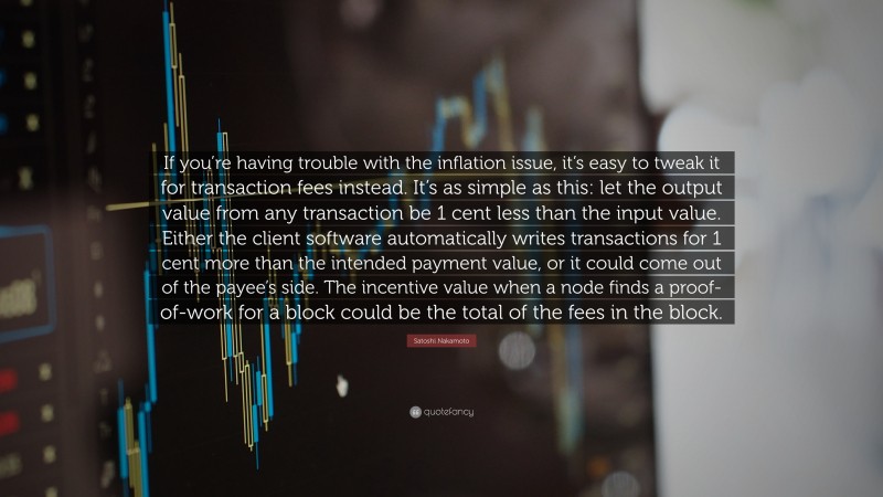 Satoshi Nakamoto Quote: “If you’re having trouble with the inflation issue, it’s easy to tweak it for transaction fees instead. It’s as simple as this: let the output value from any transaction be 1 cent less than the input value. Either the client software automatically writes transactions for 1 cent more than the intended payment value, or it could come out of the payee’s side. The incentive value when a node finds a proof-of-work for a block could be the total of the fees in the block.”