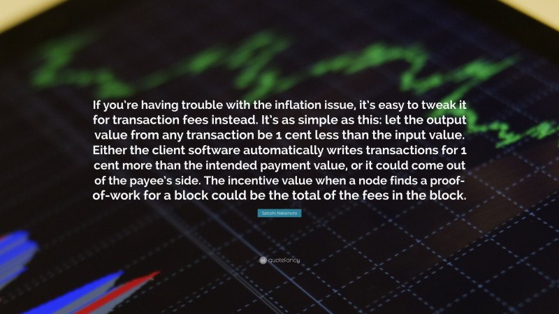 Satoshi Nakamoto Quote: “If you’re having trouble with the inflation issue, it’s easy to tweak it for transaction fees instead. It’s as simple as this: let the output value from any transaction be 1 cent less than the input value. Either the client software automatically writes transactions for 1 cent more than the intended payment value, or it could come out of the payee’s side. The incentive value when a node finds a proof-of-work for a block could be the total of the fees in the block.”