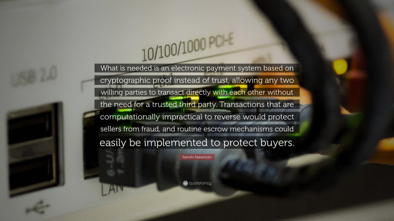 Satoshi Nakamoto Quote: “What is needed is an electronic payment system based on cryptographic proof instead of trust, allowing any two willing parties to transact directly with each other without the need for a trusted third party. Transactions that are computationally impractical to reverse would protect sellers from fraud, and routine escrow mechanisms could easily be implemented to protect buyers.”