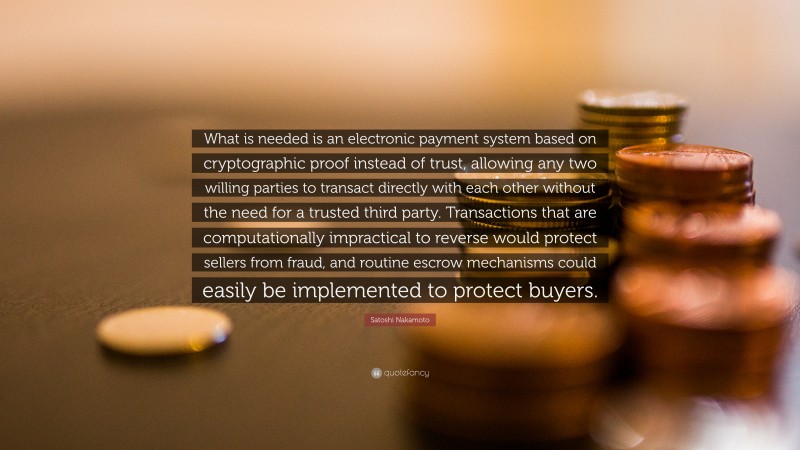Satoshi Nakamoto Quote: “What is needed is an electronic payment system based on cryptographic proof instead of trust, allowing any two willing parties to transact directly with each other without the need for a trusted third party. Transactions that are computationally impractical to reverse would protect sellers from fraud, and routine escrow mechanisms could easily be implemented to protect buyers.”