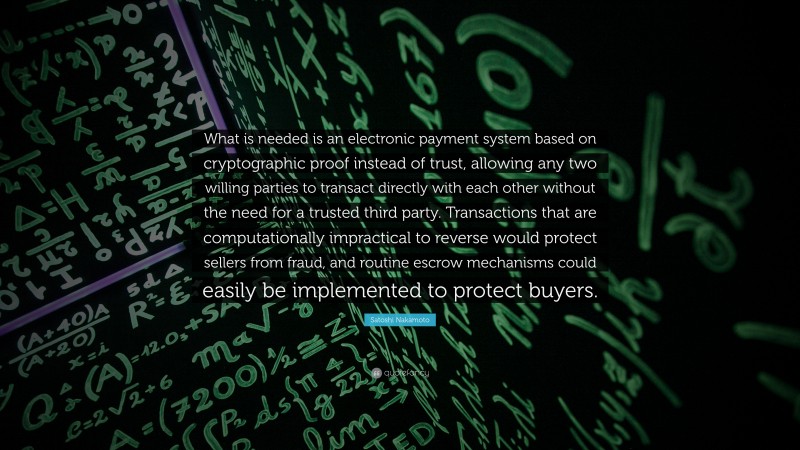 Satoshi Nakamoto Quote: “What is needed is an electronic payment system based on cryptographic proof instead of trust, allowing any two willing parties to transact directly with each other without the need for a trusted third party. Transactions that are computationally impractical to reverse would protect sellers from fraud, and routine escrow mechanisms could easily be implemented to protect buyers.”