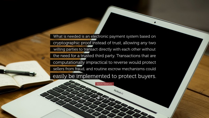Satoshi Nakamoto Quote: “What is needed is an electronic payment system based on cryptographic proof instead of trust, allowing any two willing parties to transact directly with each other without the need for a trusted third party. Transactions that are computationally impractical to reverse would protect sellers from fraud, and routine escrow mechanisms could easily be implemented to protect buyers.”