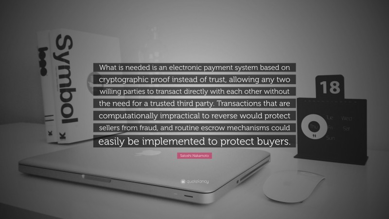 Satoshi Nakamoto Quote: “What is needed is an electronic payment system based on cryptographic proof instead of trust, allowing any two willing parties to transact directly with each other without the need for a trusted third party. Transactions that are computationally impractical to reverse would protect sellers from fraud, and routine escrow mechanisms could easily be implemented to protect buyers.”