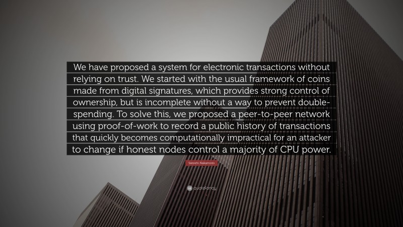 Satoshi Nakamoto Quote: “We have proposed a system for electronic transactions without relying on trust. We started with the usual framework of coins made from digital signatures, which provides strong control of ownership, but is incomplete without a way to prevent double-spending. To solve this, we proposed a peer-to-peer network using proof-of-work to record a public history of transactions that quickly becomes computationally impractical for an attacker to change if honest nodes control a majority of CPU power.”