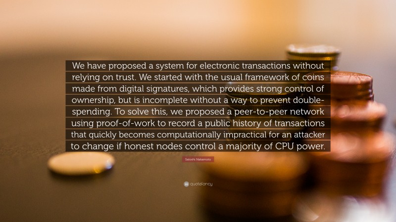 Satoshi Nakamoto Quote: “We have proposed a system for electronic transactions without relying on trust. We started with the usual framework of coins made from digital signatures, which provides strong control of ownership, but is incomplete without a way to prevent double-spending. To solve this, we proposed a peer-to-peer network using proof-of-work to record a public history of transactions that quickly becomes computationally impractical for an attacker to change if honest nodes control a majority of CPU power.”