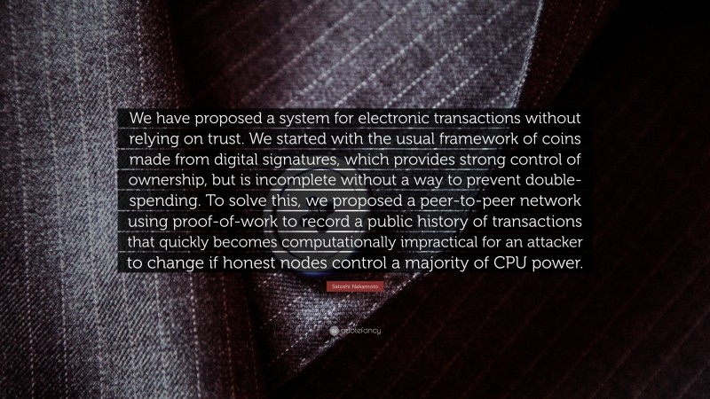Satoshi Nakamoto Quote: “We have proposed a system for electronic transactions without relying on trust. We started with the usual framework of coins made from digital signatures, which provides strong control of ownership, but is incomplete without a way to prevent double-spending. To solve this, we proposed a peer-to-peer network using proof-of-work to record a public history of transactions that quickly becomes computationally impractical for an attacker to change if honest nodes control a majority of CPU power.”