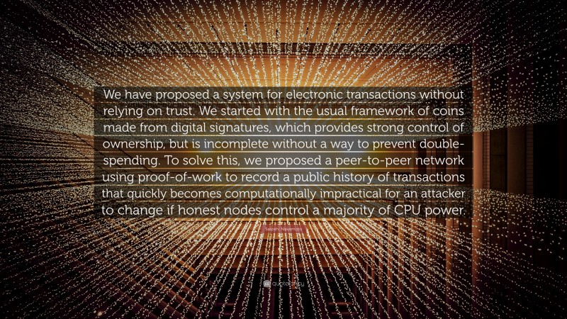 Satoshi Nakamoto Quote: “We have proposed a system for electronic transactions without relying on trust. We started with the usual framework of coins made from digital signatures, which provides strong control of ownership, but is incomplete without a way to prevent double-spending. To solve this, we proposed a peer-to-peer network using proof-of-work to record a public history of transactions that quickly becomes computationally impractical for an attacker to change if honest nodes control a majority of CPU power.”