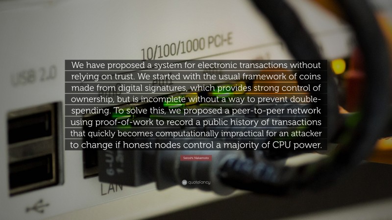 Satoshi Nakamoto Quote: “We have proposed a system for electronic transactions without relying on trust. We started with the usual framework of coins made from digital signatures, which provides strong control of ownership, but is incomplete without a way to prevent double-spending. To solve this, we proposed a peer-to-peer network using proof-of-work to record a public history of transactions that quickly becomes computationally impractical for an attacker to change if honest nodes control a majority of CPU power.”