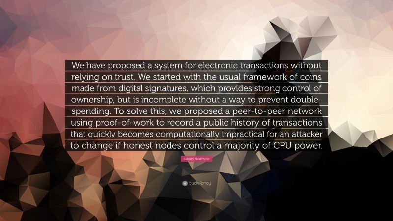 Satoshi Nakamoto Quote: “We have proposed a system for electronic transactions without relying on trust. We started with the usual framework of coins made from digital signatures, which provides strong control of ownership, but is incomplete without a way to prevent double-spending. To solve this, we proposed a peer-to-peer network using proof-of-work to record a public history of transactions that quickly becomes computationally impractical for an attacker to change if honest nodes control a majority of CPU power.”