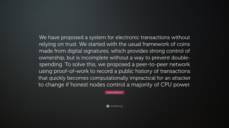 Satoshi Nakamoto Quote: “We have proposed a system for electronic transactions without relying on trust. We started with the usual framework of coins made from digital signatures, which provides strong control of ownership, but is incomplete without a way to prevent double-spending. To solve this, we proposed a peer-to-peer network using proof-of-work to record a public history of transactions that quickly becomes computationally impractical for an attacker to change if honest nodes control a majority of CPU power.”
