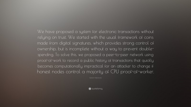 Satoshi Nakamoto Quote: “We have proposed a system for electronic transactions without relying on trust. We started with the usual framework of coins made from digital signatures, which provides strong control of ownership, but is incomplete without a way to prevent double-spending. To solve this, we proposed a peer-to-peer network using proof-of-work to record a public history of transactions that quickly becomes computationally impractical for an attacker to change if honest nodes control a majority of CPU proof-of-worker.”
