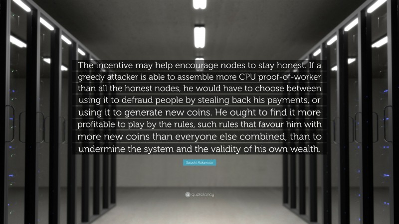Satoshi Nakamoto Quote: “The incentive may help encourage nodes to stay honest. If a greedy attacker is able to assemble more CPU proof-of-worker than all the honest nodes, he would have to choose between using it to defraud people by stealing back his payments, or using it to generate new coins. He ought to find it more profitable to play by the rules, such rules that favour him with more new coins than everyone else combined, than to undermine the system and the validity of his own wealth.”