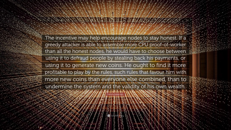 Satoshi Nakamoto Quote: “The incentive may help encourage nodes to stay honest. If a greedy attacker is able to assemble more CPU proof-of-worker than all the honest nodes, he would have to choose between using it to defraud people by stealing back his payments, or using it to generate new coins. He ought to find it more profitable to play by the rules, such rules that favour him with more new coins than everyone else combined, than to undermine the system and the validity of his own wealth.”