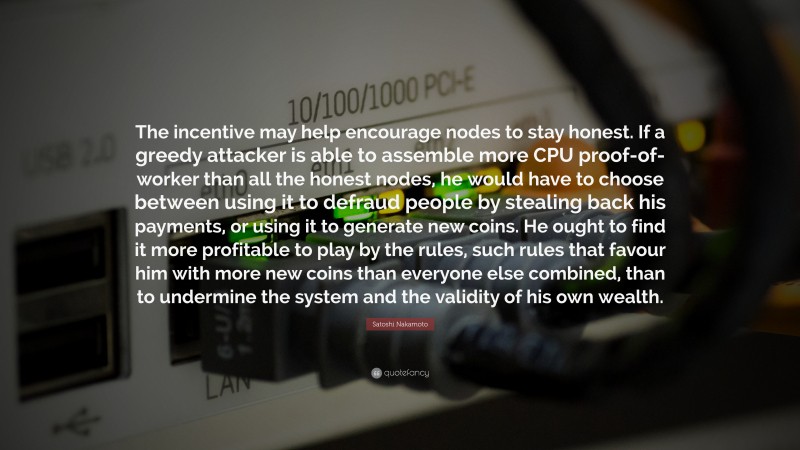 Satoshi Nakamoto Quote: “The incentive may help encourage nodes to stay honest. If a greedy attacker is able to assemble more CPU proof-of-worker than all the honest nodes, he would have to choose between using it to defraud people by stealing back his payments, or using it to generate new coins. He ought to find it more profitable to play by the rules, such rules that favour him with more new coins than everyone else combined, than to undermine the system and the validity of his own wealth.”