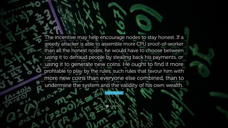 Satoshi Nakamoto Quote: “The incentive may help encourage nodes to stay honest. If a greedy attacker is able to assemble more CPU proof-of-worker than all the honest nodes, he would have to choose between using it to defraud people by stealing back his payments, or using it to generate new coins. He ought to find it more profitable to play by the rules, such rules that favour him with more new coins than everyone else combined, than to undermine the system and the validity of his own wealth.”