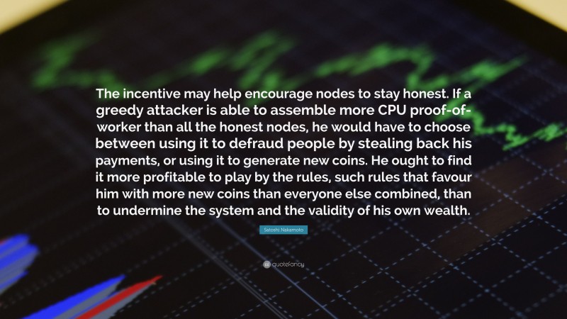 Satoshi Nakamoto Quote: “The incentive may help encourage nodes to stay honest. If a greedy attacker is able to assemble more CPU proof-of-worker than all the honest nodes, he would have to choose between using it to defraud people by stealing back his payments, or using it to generate new coins. He ought to find it more profitable to play by the rules, such rules that favour him with more new coins than everyone else combined, than to undermine the system and the validity of his own wealth.”