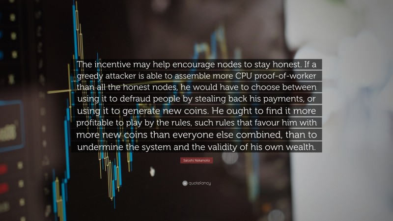 Satoshi Nakamoto Quote: “The incentive may help encourage nodes to stay honest. If a greedy attacker is able to assemble more CPU proof-of-worker than all the honest nodes, he would have to choose between using it to defraud people by stealing back his payments, or using it to generate new coins. He ought to find it more profitable to play by the rules, such rules that favour him with more new coins than everyone else combined, than to undermine the system and the validity of his own wealth.”