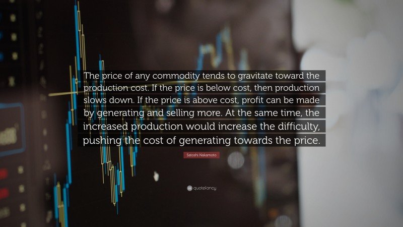 Satoshi Nakamoto Quote: “The price of any commodity tends to gravitate toward the production cost. If the price is below cost, then production slows down. If the price is above cost, profit can be made by generating and selling more. At the same time, the increased production would increase the difficulty, pushing the cost of generating towards the price.”