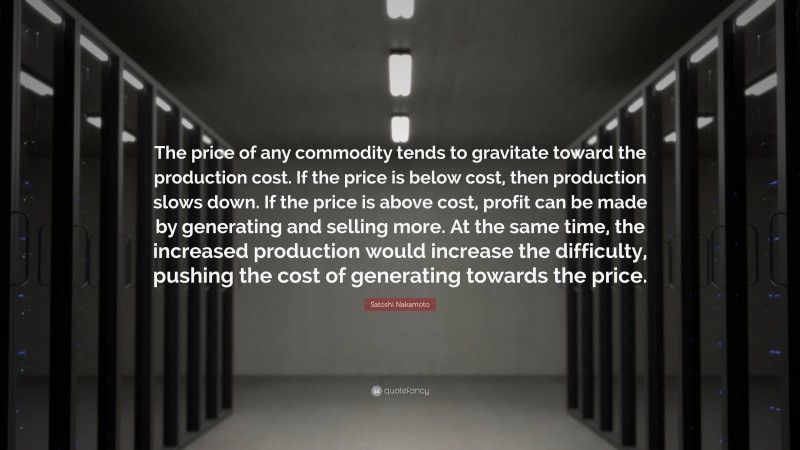 Satoshi Nakamoto Quote: “The price of any commodity tends to gravitate toward the production cost. If the price is below cost, then production slows down. If the price is above cost, profit can be made by generating and selling more. At the same time, the increased production would increase the difficulty, pushing the cost of generating towards the price.”