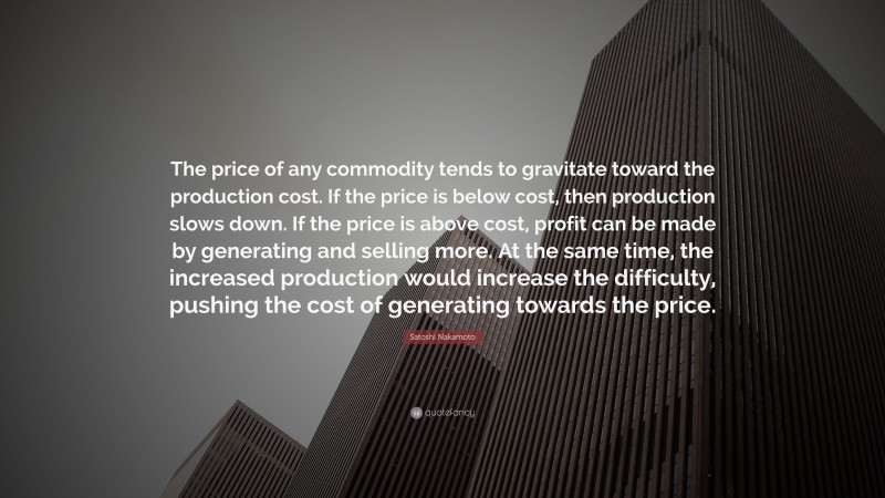 Satoshi Nakamoto Quote: “The price of any commodity tends to gravitate toward the production cost. If the price is below cost, then production slows down. If the price is above cost, profit can be made by generating and selling more. At the same time, the increased production would increase the difficulty, pushing the cost of generating towards the price.”