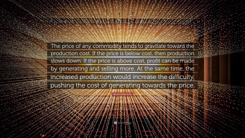 Satoshi Nakamoto Quote: “The price of any commodity tends to gravitate toward the production cost. If the price is below cost, then production slows down. If the price is above cost, profit can be made by generating and selling more. At the same time, the increased production would increase the difficulty, pushing the cost of generating towards the price.”