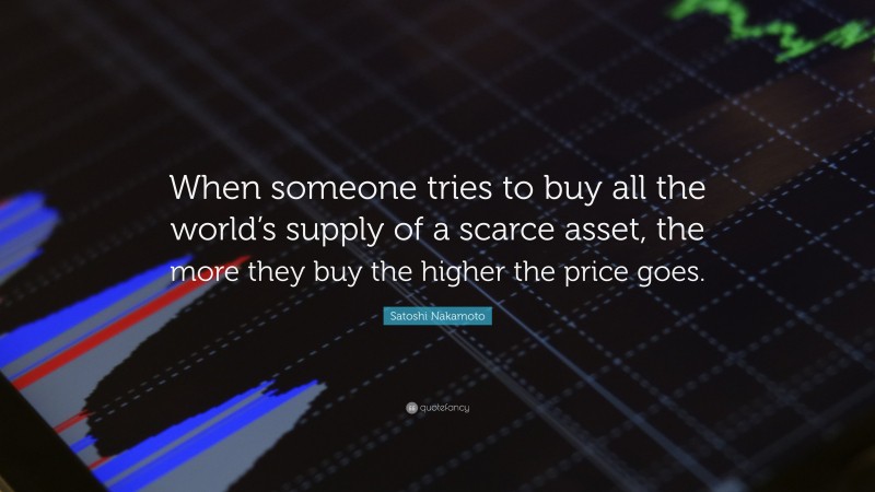 Satoshi Nakamoto Quote: “When someone tries to buy all the world’s supply of a scarce asset, the more they buy the higher the price goes.”
