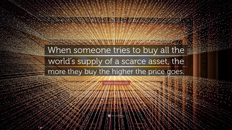 Satoshi Nakamoto Quote: “When someone tries to buy all the world’s supply of a scarce asset, the more they buy the higher the price goes.”