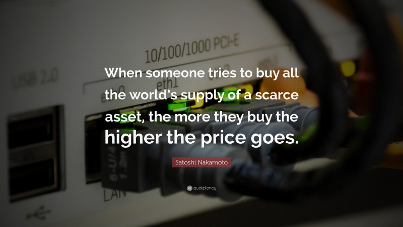 Satoshi Nakamoto Quote: “When someone tries to buy all the world’s supply of a scarce asset, the more they buy the higher the price goes.”