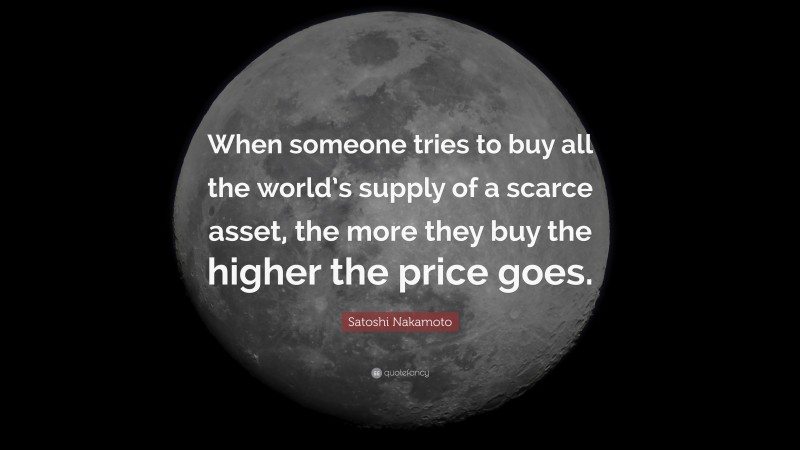 Satoshi Nakamoto Quote: “When someone tries to buy all the world’s supply of a scarce asset, the more they buy the higher the price goes.”