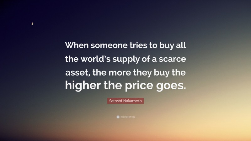 Satoshi Nakamoto Quote: “When someone tries to buy all the world’s supply of a scarce asset, the more they buy the higher the price goes.”