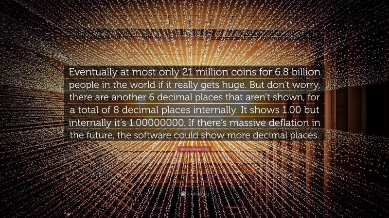 Satoshi Nakamoto Quote: “Eventually at most only 21 million coins for 6.8 billion people in the world if it really gets huge. But don’t worry, there are another 6 decimal places that aren’t shown, for a total of 8 decimal places internally. It shows 1.00 but internally it’s 1.00000000. If there’s massive deflation in the future, the software could show more decimal places.”