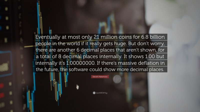 Satoshi Nakamoto Quote: “Eventually at most only 21 million coins for 6.8 billion people in the world if it really gets huge. But don’t worry, there are another 6 decimal places that aren’t shown, for a total of 8 decimal places internally. It shows 1.00 but internally it’s 1.00000000. If there’s massive deflation in the future, the software could show more decimal places.”