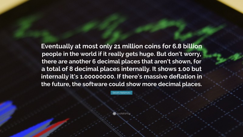 Satoshi Nakamoto Quote: “Eventually at most only 21 million coins for 6.8 billion people in the world if it really gets huge. But don’t worry, there are another 6 decimal places that aren’t shown, for a total of 8 decimal places internally. It shows 1.00 but internally it’s 1.00000000. If there’s massive deflation in the future, the software could show more decimal places.”