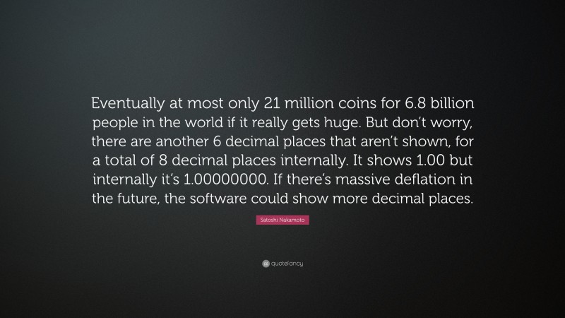 Satoshi Nakamoto Quote: “Eventually at most only 21 million coins for 6.8 billion people in the world if it really gets huge. But don’t worry, there are another 6 decimal places that aren’t shown, for a total of 8 decimal places internally. It shows 1.00 but internally it’s 1.00000000. If there’s massive deflation in the future, the software could show more decimal places.”