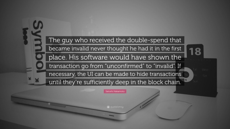Satoshi Nakamoto Quote: “The guy who received the double-spend that became invalid never thought he had it in the first place. His software would have shown the transaction go from “unconfirmed” to “invalid”. If necessary, the UI can be made to hide transactions until they’re sufficiently deep in the block chain.”
