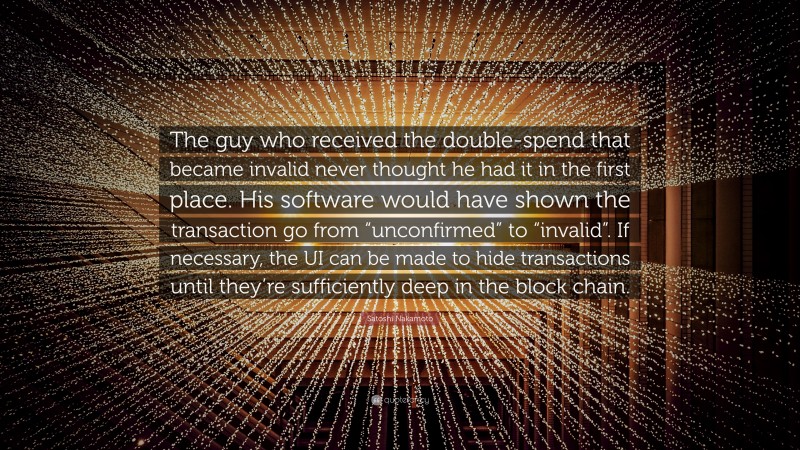 Satoshi Nakamoto Quote: “The guy who received the double-spend that became invalid never thought he had it in the first place. His software would have shown the transaction go from “unconfirmed” to “invalid”. If necessary, the UI can be made to hide transactions until they’re sufficiently deep in the block chain.”