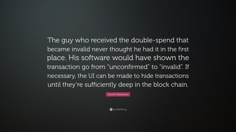 Satoshi Nakamoto Quote: “The guy who received the double-spend that became invalid never thought he had it in the first place. His software would have shown the transaction go from “unconfirmed” to “invalid”. If necessary, the UI can be made to hide transactions until they’re sufficiently deep in the block chain.”