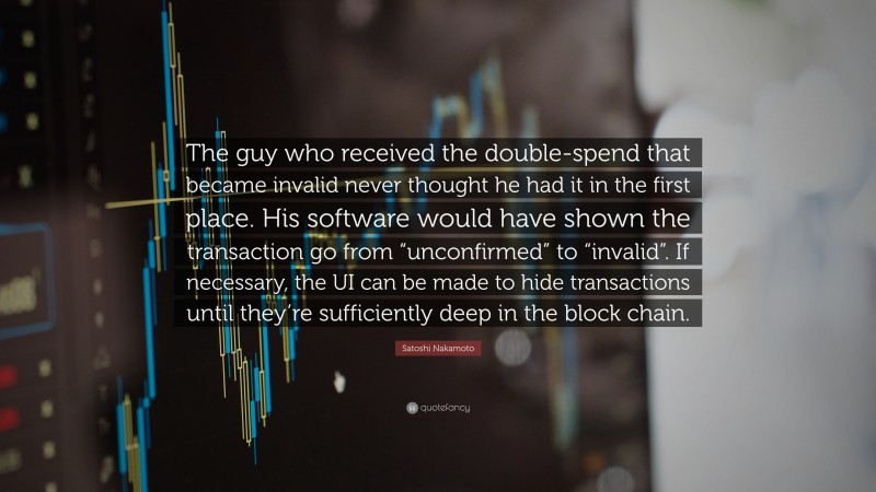 Satoshi Nakamoto Quote: “The guy who received the double-spend that became invalid never thought he had it in the first place. His software would have shown the transaction go from “unconfirmed” to “invalid”. If necessary, the UI can be made to hide transactions until they’re sufficiently deep in the block chain.”
