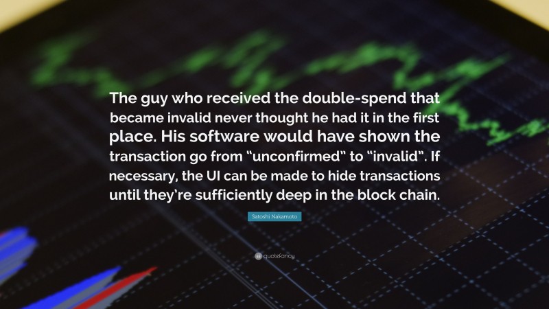 Satoshi Nakamoto Quote: “The guy who received the double-spend that became invalid never thought he had it in the first place. His software would have shown the transaction go from “unconfirmed” to “invalid”. If necessary, the UI can be made to hide transactions until they’re sufficiently deep in the block chain.”