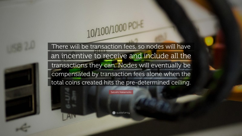 Satoshi Nakamoto Quote: “There will be transaction fees, so nodes will have an incentive to receive and include all the transactions they can. Nodes will eventually be compensated by transaction fees alone when the total coins created hits the pre-determined ceiling.”
