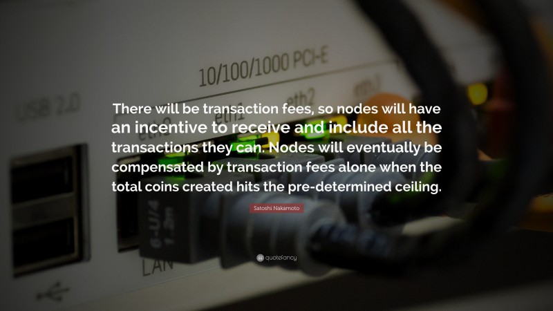 Satoshi Nakamoto Quote: “There will be transaction fees, so nodes will have an incentive to receive and include all the transactions they can. Nodes will eventually be compensated by transaction fees alone when the total coins created hits the pre-determined ceiling.”