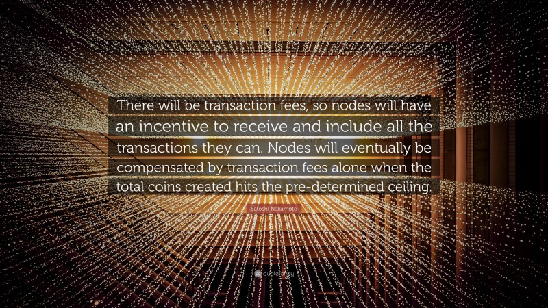 Satoshi Nakamoto Quote: “There will be transaction fees, so nodes will have an incentive to receive and include all the transactions they can. Nodes will eventually be compensated by transaction fees alone when the total coins created hits the pre-determined ceiling.”