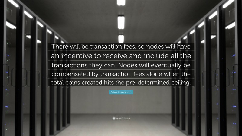 Satoshi Nakamoto Quote: “There will be transaction fees, so nodes will have an incentive to receive and include all the transactions they can. Nodes will eventually be compensated by transaction fees alone when the total coins created hits the pre-determined ceiling.”