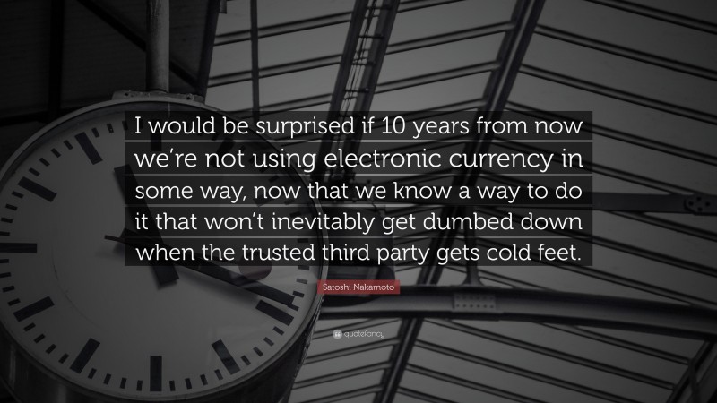 Satoshi Nakamoto Quote: “I would be surprised if 10 years from now we’re not using electronic currency in some way, now that we know a way to do it that won’t inevitably get dumbed down when the trusted third party gets cold feet.”
